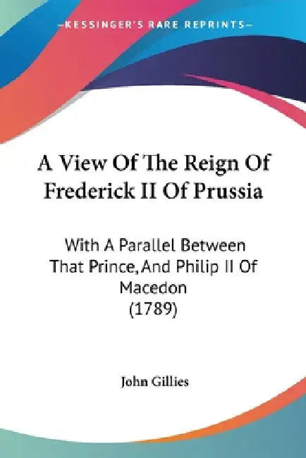 A View Of The Reign Of Frederick II Of Prussia: With A Parallel Between That Prince, And Philip II Of Macedon (1789) by John Gillies
