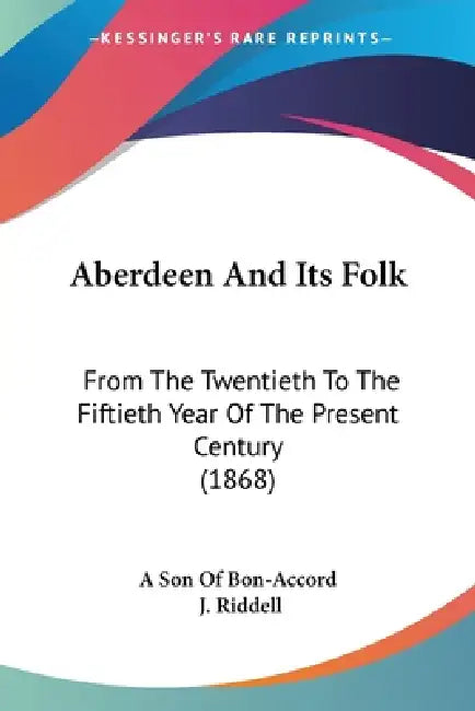 Aberdeen And Its Folk: From The Twentieth To The Fiftieth Year Of The Present Century (1868) by A. Son of Bon-Accord, J. Riddell