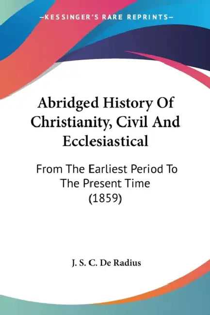 Abridged History Of Christianity, Civil And Ecclesiastical: From The Earliest Period To The Present Time (1859) by J. S. C. De Radius