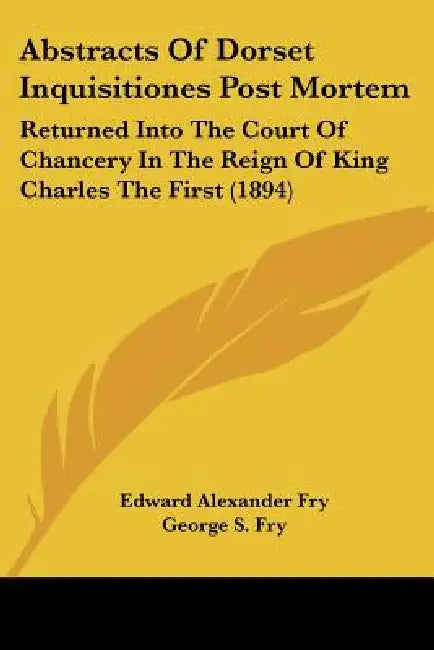 Abstracts Of Dorset Inquisitiones Post Mortem: Returned Into The Court Of Chancery In The Reign Of King Charles The First (1894) by Edward Alexander Fry, George S. Fry
