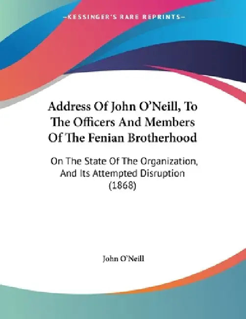 Address Of John O'Neill, To The Officers And Members Of The Fenian Brotherhood: On The State Of The Organization, And Its Attempted Disruption (1868) by John O'Neill