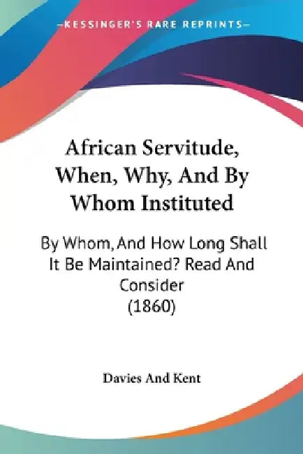 African Servitude, When, Why, And By Whom Instituted: By Whom, And How Long Shall It Be Maintained? Read And Consider (1860) by Davies and Kent