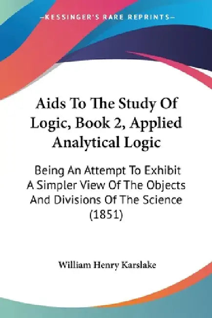 Aids To The Study Of Logic, Book 2, Applied Analytical Logic: Being An Attempt To Exhibit A Simpler View Of The Objects And Divisions Of The Science ( by William Henry Karslake