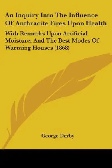 An Inquiry Into The Influence Of Anthracite Fires Upon Health: With Remarks Upon Artificial Moisture, And The Best Modes Of Warming Houses (1868) by George Derby