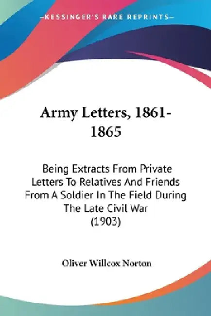 Army Letters, 1861-1865: Being Extracts From Private Letters To Relatives And Friends From A Soldier In The Field During The Late Civil War (1903) by Oliver Willcox Norton