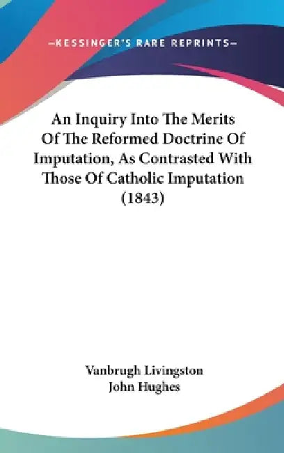 An Inquiry Into The Merits Of The Reformed Doctrine Of Imputation, As Contrasted With Those Of Catholic Imputation (1843) by Vanbrugh Livingston, John Hughes