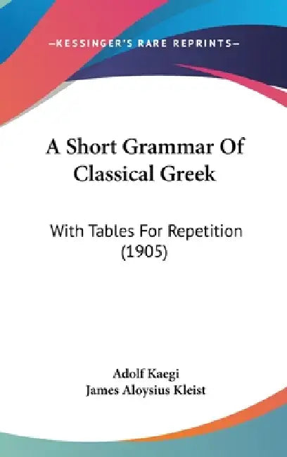 A Short Grammar Of Classical Greek: With Tables For Repetition (1905) by Adolf Kaegi, James Aloysius Kleist