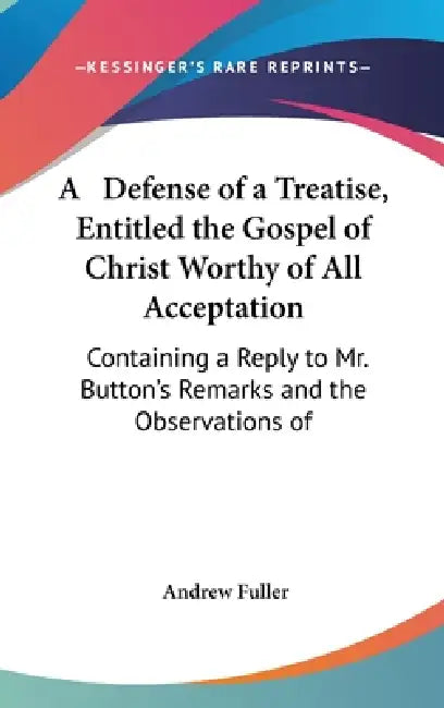 A Defense of a Treatise, Entitled the Gospel of Christ Worthy of All Acceptation: Containing a Reply to Mr. Button's Remarks and the Observations of by Andrew Fuller
