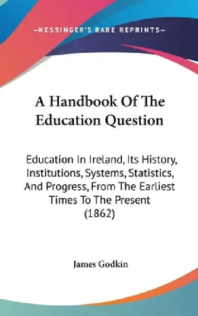 A Handbook Of The Education Question: Education In Ireland, Its History, Institutions, Systems, Statistics, And Progress, From The Earliest Times To T by James Godkin