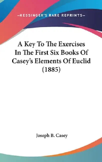 A Key To The Exercises In The First Six Books Of Casey's Elements Of Euclid (1885) by Joseph B. Casey