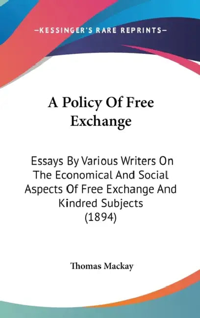 A Policy Of Free Exchange: Essays By Various Writers On The Economical And Social Aspects Of Free Exchange And Kindred Subjects (1894) by Thomas MacKay