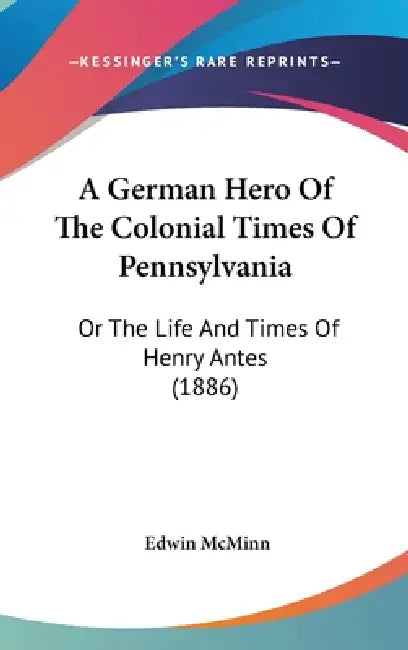 A German Hero Of The Colonial Times Of Pennsylvania: Or The Life And Times Of Henry Antes (1886) by Edwin McMinn