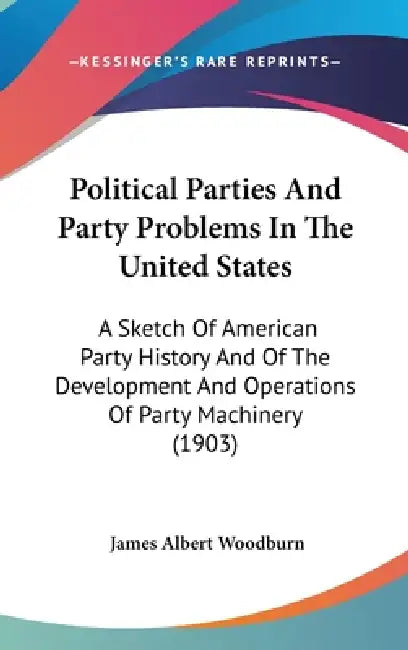 Political Parties And Party Problems In The United States: A Sketch Of American Party History And Of The Development And Operations Of Party Machinery by James Albert Woodburn