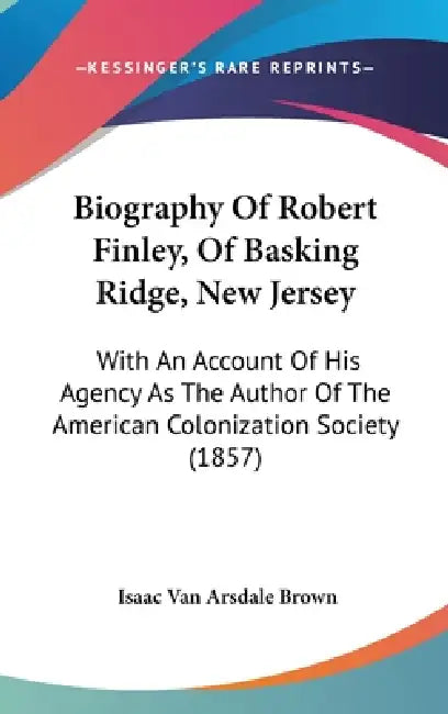 Biography Of Robert Finley, Of Basking Ridge, New Jersey: With An Account Of His Agency As The Author Of The American Colonization Society (1857) by Isaac Van Arsdale Brown