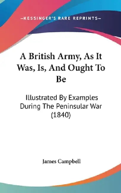 A British Army, As It Was, Is, And Ought To Be: Illustrated By Examples During The Peninsular War (1840) by James Campbell