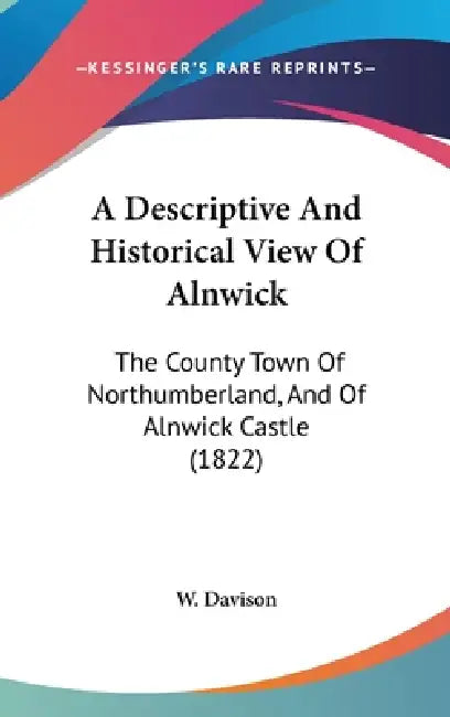A Descriptive And Historical View Of Alnwick: The County Town Of Northumberland, And Of Alnwick Castle (1822) by W. Davison