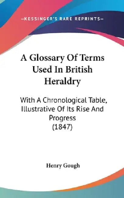 A Glossary Of Terms Used In British Heraldry: With A Chronological Table, Illustrative Of Its Rise And Progress (1847) by Henry Gough