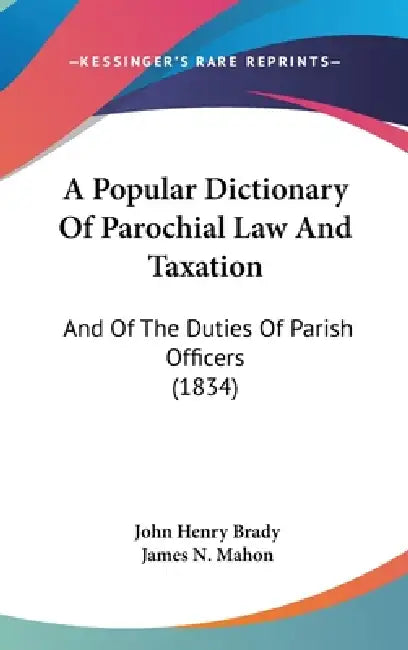A Popular Dictionary Of Parochial Law And Taxation: And Of The Duties Of Parish Officers (1834) by John Henry Brady, James N. Mahon