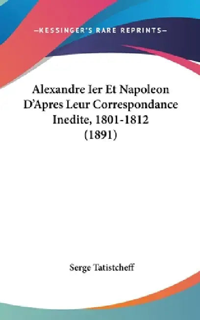 Alexandre Ier Et Napoleon D'Apres Leur Correspondance Inedite, 1801-1812 (1891) by Serge Tatistcheff
