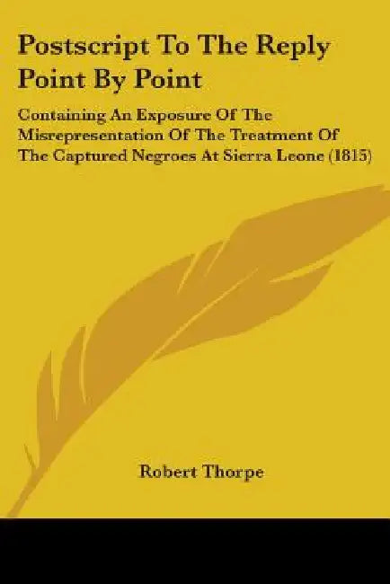 Postscript To The Reply Point By Point: Containing An Exposure Of The Misrepresentation Of The Treatment Of The Captured Negroes At Sierra Leone (1815 by Robert Thorpe