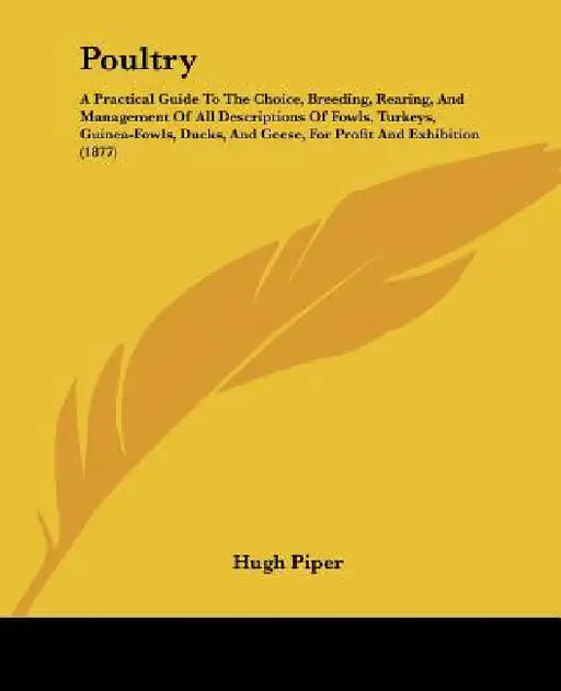 Poultry: A Practical Guide To The Choice, Breeding, Rearing, And Management Of All Descriptions Of Fowls, Turkeys, Guinea-Fowls by Hugh Piper