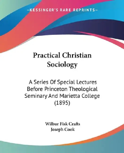 Practical Christian Sociology: A Series Of Special Lectures Before Princeton Theological Seminary And Marietta College (1895) by Wilbur Fisk Crafts, Joseph Cook
