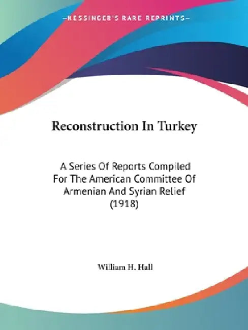 Reconstruction In Turkey: A Series Of Reports Compiled For The American Committee Of Armenian And Syrian Relief (1918) by William H. Hall