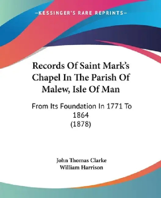 Records Of Saint Mark's Chapel In The Parish Of Malew, Isle Of Man: From Its Foundation In 1771 To 1864 (1878) by John Thomas Clarke, William Harrison