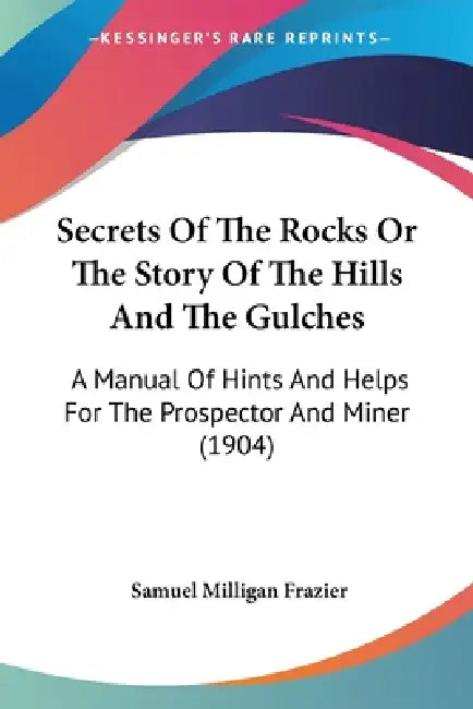 Secrets Of The Rocks Or The Story Of The Hills And The Gulches: A Manual Of Hints And Helps For The Prospector And Miner (1904) by Samuel Milligan Frazier