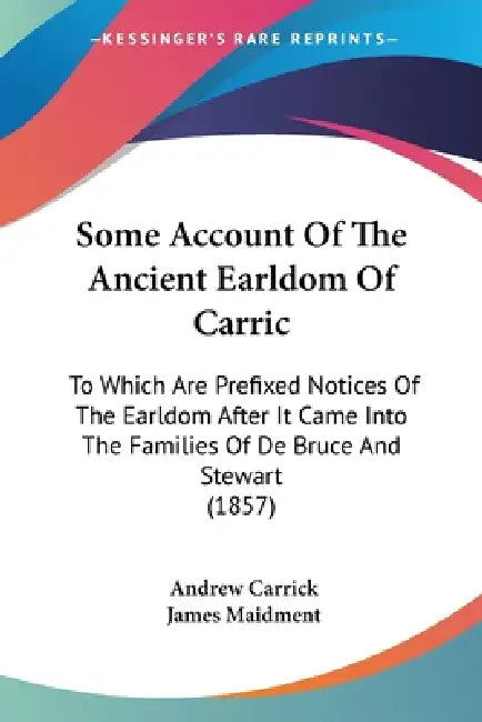 Some Account Of The Ancient Earldom Of Carric: To Which Are Prefixed Notices Of The Earldom After It Came Into The Families Of De Bruce And Stewart (1 by Andrew Carrick, James Maidment