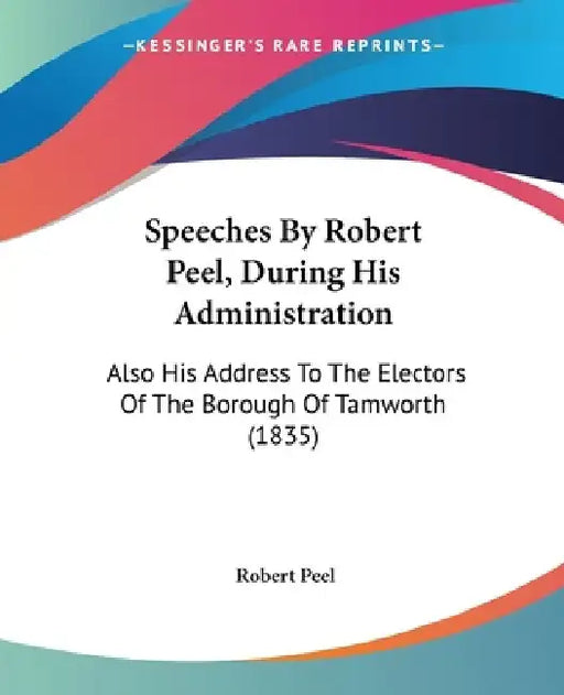 Speeches By Robert Peel, During His Administration: Also His Address To The Electors Of The Borough Of Tamworth (1835) by Robert Peel