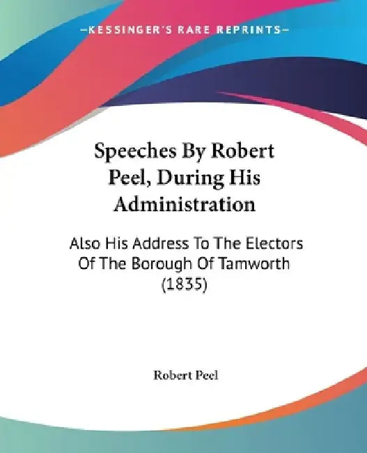 Speeches By Robert Peel, During His Administration: Also His Address To The Electors Of The Borough Of Tamworth (1835) by Robert Peel