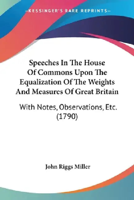 Speeches In The House Of Commons Upon The Equalization Of The Weights And Measures Of Great Britain: With Notes, Observations, Etc. (1790) by John Riggs Miller