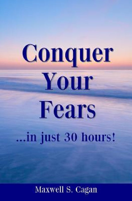 Conquer Your Fears In 30 Hours: A Practical Guide To Ridding Yourself Of Fears, Worries And Frustrations by Maxwell S. Cagan
