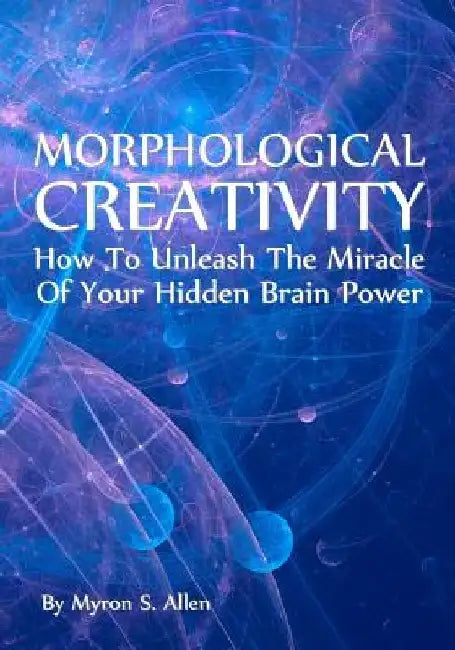 Morphological Creativity: How To Unleash The Miracle Of Your Hidden Brainpower by Myron S. Allen