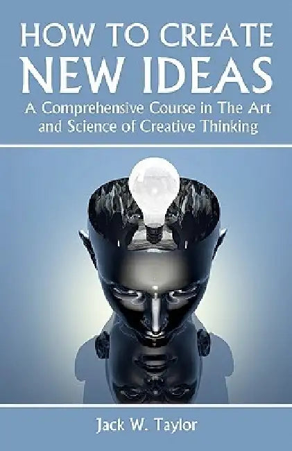 How To Create New Ideas: A Comprehensive Course in The Art and Science of Creative Thinking by Jack W. Taylor