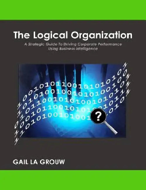 The Logical Organization: A Strategic Guide To Driving Corporate Performance Using Business Intelligence by Gail La Grouw