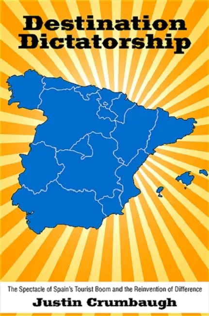 Destination Dictatorship: The Spectacle of Spain's Tourist Boom and the Reinvention of Difference by Justin Crumbaugh
