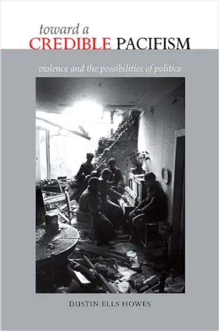 Toward a Credible Pacifism: Violence and the Possibilities of Politics by Dustin Ells Howes