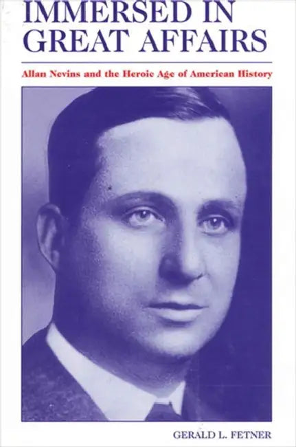 Immersed in Great Affairs: Allan Nevins and the Heroic Age of American History by Gerald L. Fetner