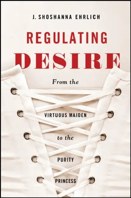 Regulating Desire: From the Virtuous Maiden to the Purity Princess by J. Shoshanna Ehrlich