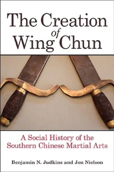 The Creation of Wing Chun: A Social History of the Southern Chinese Martial Arts by Benjamin N. Judkins, Jon Nielson