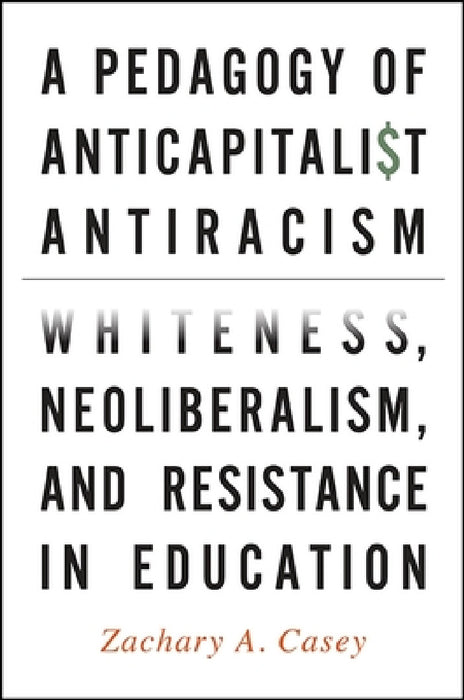 A Pedagogy of Anticapitalist Antiracism: Whiteness, Neoliberalism, and Resistance in Education by Zachary A. Casey