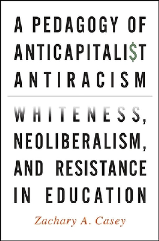 A Pedagogy of Anticapitalist Antiracism: Whiteness, Neoliberalism, and Resistance in Education by Zachary A. Casey