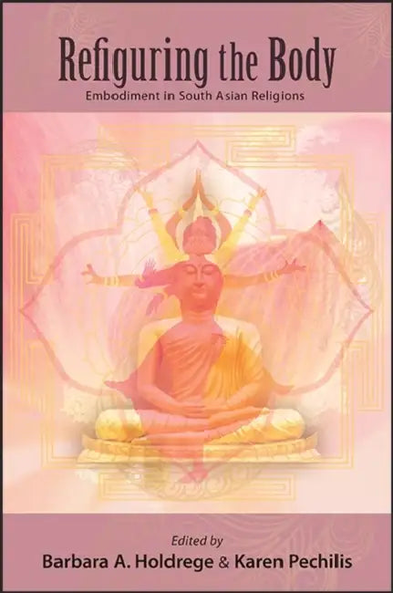Refiguring the Body: Embodiment in South Asian Religions by Barbara A. Holdrege, Karen Pechilis
