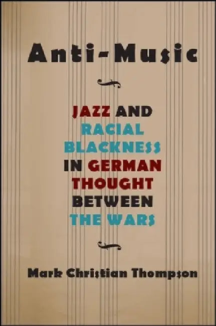 Anti-Music: Jazz and Racial Blackness in German Thought between the Wars by Mark Christian Thompson