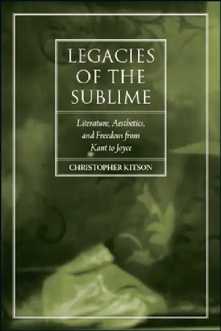 Legacies of the Sublime: Literature, Aesthetics, and Freedom from Kant to Joyce by Christopher Kitson