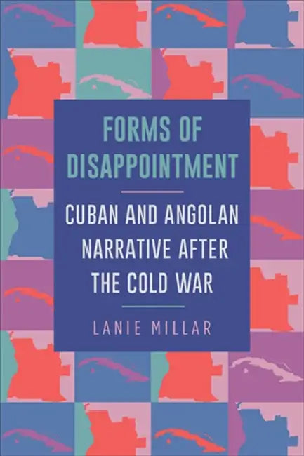 Forms of Disappointment: Cuban and Angolan Narrative After the Cold War by Lanie Millar