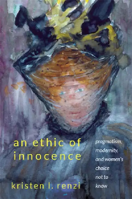 An Ethic of Innocence: Pragmatism, Modernity, and Women's Choice Not to Know by Kristen L. Renzi