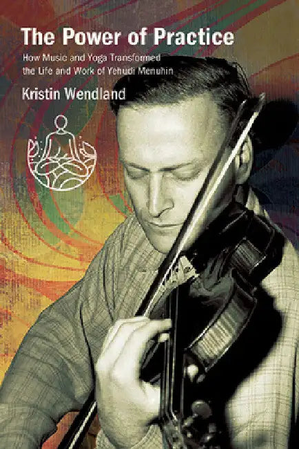 The Power of Practice: How Music and Yoga Transformed the Life and Work of Yehudi Menuhin by Kristin Wendland